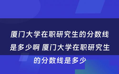 厦门大学在职研究生的分数线是多少啊 厦门大学在职研究生的分数线是多少