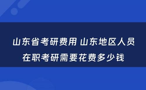 山东省考研费用 山东地区人员在职考研需要花费多少钱