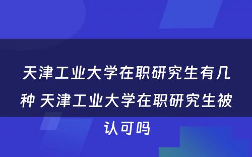 天津工业大学在职研究生有几种 天津工业大学在职研究生被认可吗