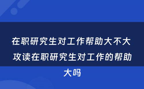 在职研究生对工作帮助大不大 攻读在职研究生对工作的帮助大吗