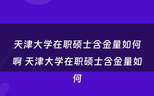 天津大学在职硕士含金量如何啊 天津大学在职硕士含金量如何