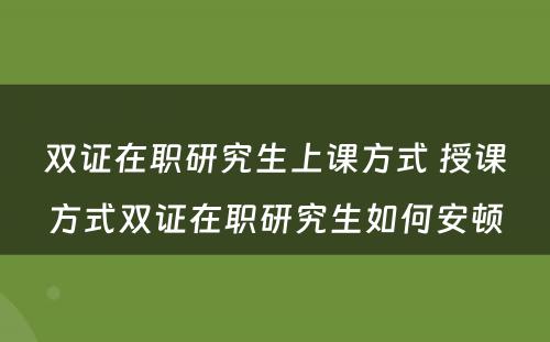 双证在职研究生上课方式 授课方式双证在职研究生如何安顿