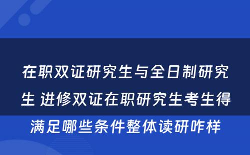 在职双证研究生与全日制研究生 进修双证在职研究生考生得满足哪些条件整体读研咋样