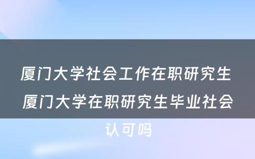 厦门大学社会工作在职研究生 厦门大学在职研究生毕业社会认可吗