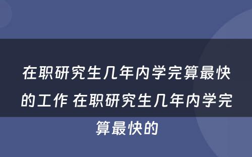 在职研究生几年内学完算最快的工作 在职研究生几年内学完算最快的