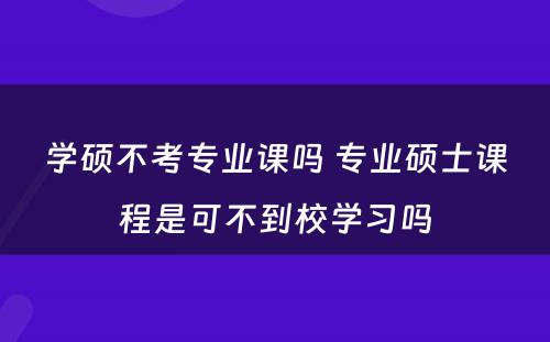 学硕不考专业课吗 专业硕士课程是可不到校学习吗