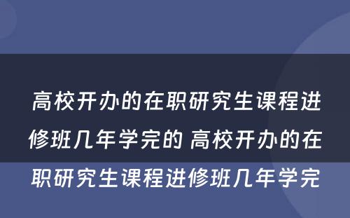 高校开办的在职研究生课程进修班几年学完的 高校开办的在职研究生课程进修班几年学完