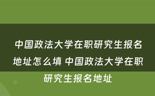 中国政法大学在职研究生报名地址怎么填 中国政法大学在职研究生报名地址