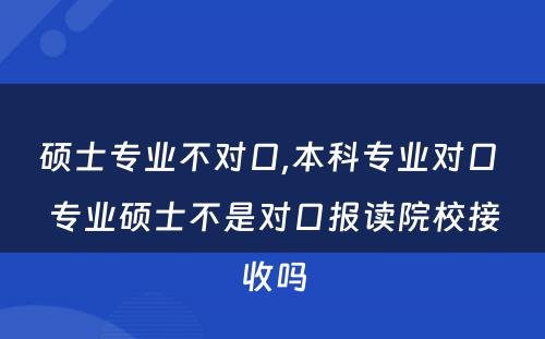 硕士专业不对口,本科专业对口 专业硕士不是对口报读院校接收吗