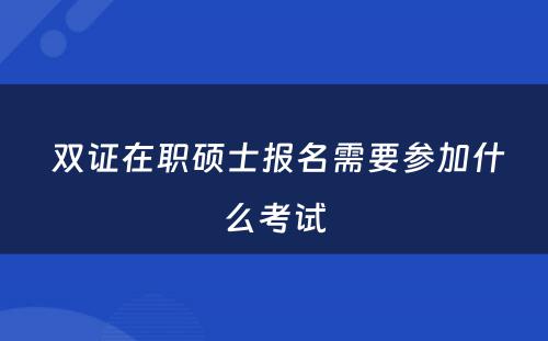  双证在职硕士报名需要参加什么考试