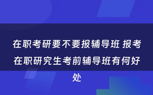 在职考研要不要报辅导班 报考在职研究生考前辅导班有何好处