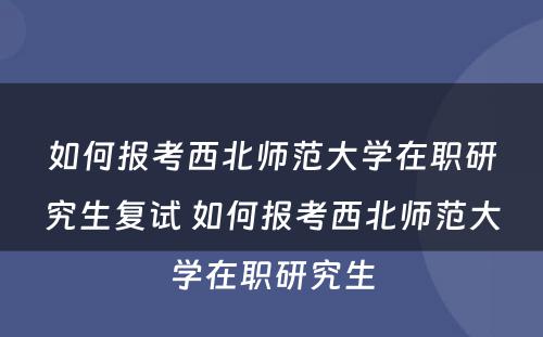 如何报考西北师范大学在职研究生复试 如何报考西北师范大学在职研究生