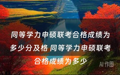 同等学力申硕联考合格成绩为多少分及格 同等学力申硕联考合格成绩为多少