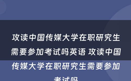 攻读中国传媒大学在职研究生需要参加考试吗英语 攻读中国传媒大学在职研究生需要参加考试吗