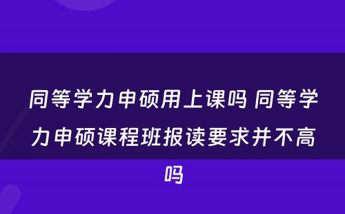 同等学力申硕用上课吗 同等学力申硕课程班报读要求并不高吗