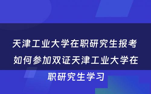 天津工业大学在职研究生报考 如何参加双证天津工业大学在职研究生学习