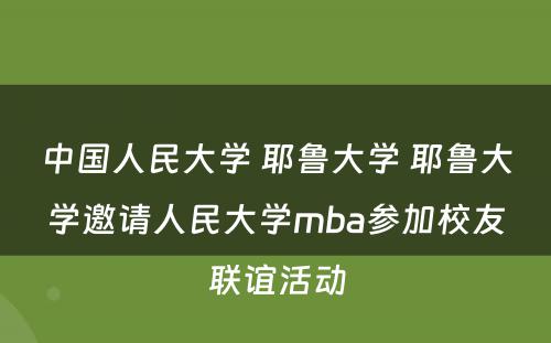 中国人民大学 耶鲁大学 耶鲁大学邀请人民大学mba参加校友联谊活动