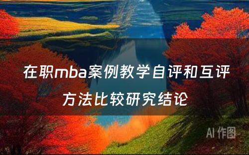  在职mba案例教学自评和互评方法比较研究结论