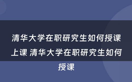 清华大学在职研究生如何授课上课 清华大学在职研究生如何授课