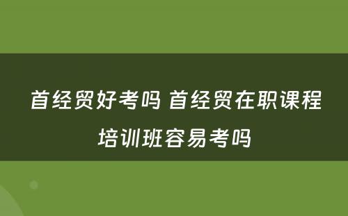 首经贸好考吗 首经贸在职课程培训班容易考吗