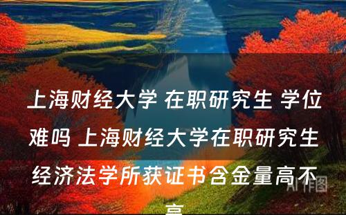 上海财经大学 在职研究生 学位难吗 上海财经大学在职研究生经济法学所获证书含金量高不高