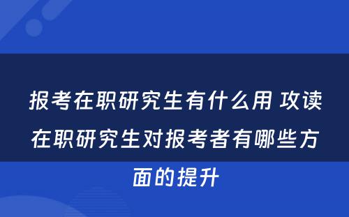 报考在职研究生有什么用 攻读在职研究生对报考者有哪些方面的提升