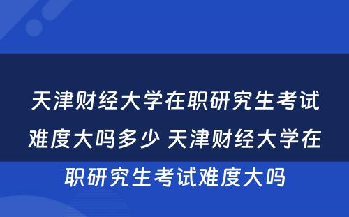 天津财经大学在职研究生考试难度大吗多少 天津财经大学在职研究生考试难度大吗