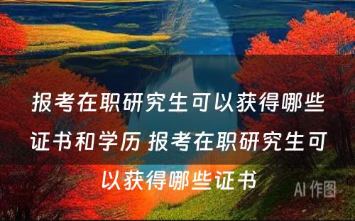 报考在职研究生可以获得哪些证书和学历 报考在职研究生可以获得哪些证书