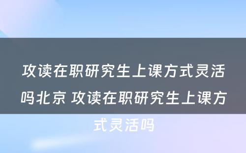 攻读在职研究生上课方式灵活吗北京 攻读在职研究生上课方式灵活吗