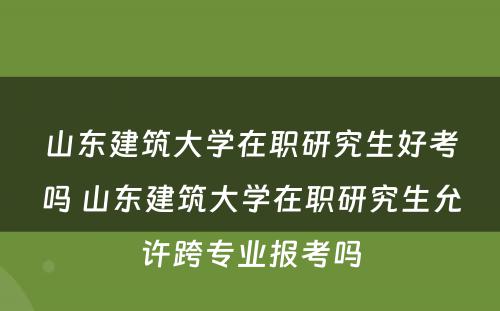 山东建筑大学在职研究生好考吗 山东建筑大学在职研究生允许跨专业报考吗