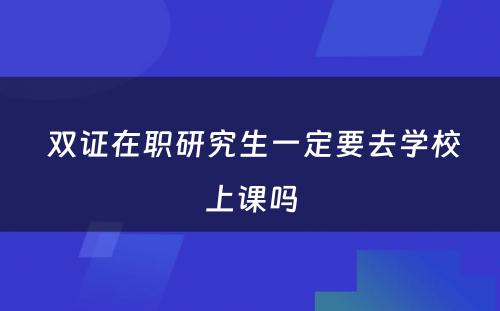  双证在职研究生一定要去学校上课吗