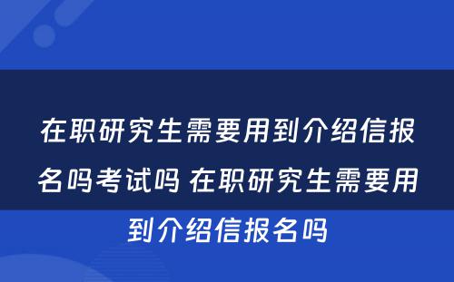 在职研究生需要用到介绍信报名吗考试吗 在职研究生需要用到介绍信报名吗