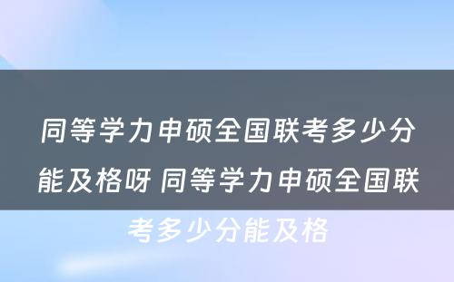 同等学力申硕全国联考多少分能及格呀 同等学力申硕全国联考多少分能及格