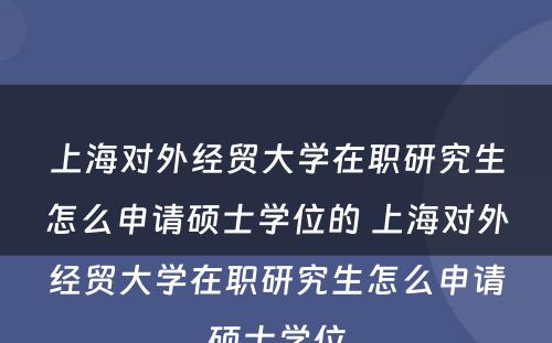 上海对外经贸大学在职研究生怎么申请硕士学位的 上海对外经贸大学在职研究生怎么申请硕士学位