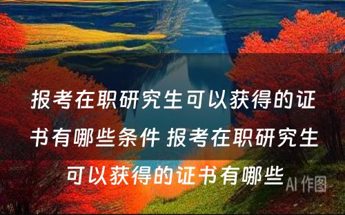 报考在职研究生可以获得的证书有哪些条件 报考在职研究生可以获得的证书有哪些