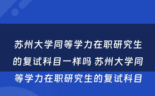 苏州大学同等学力在职研究生的复试科目一样吗 苏州大学同等学力在职研究生的复试科目