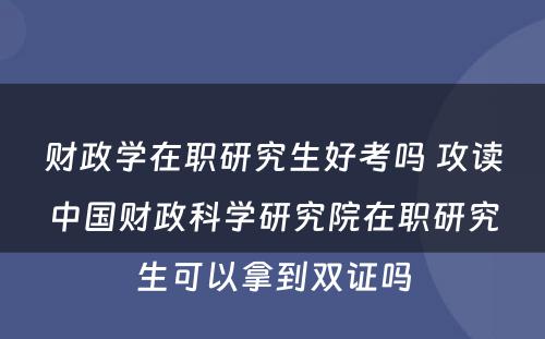 财政学在职研究生好考吗 攻读中国财政科学研究院在职研究生可以拿到双证吗