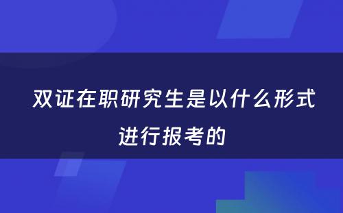  双证在职研究生是以什么形式进行报考的