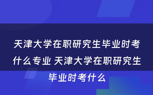 天津大学在职研究生毕业时考什么专业 天津大学在职研究生毕业时考什么