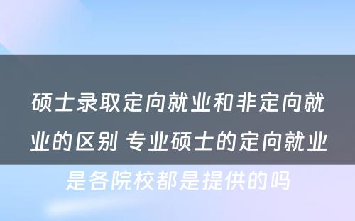 硕士录取定向就业和非定向就业的区别 专业硕士的定向就业是各院校都是提供的吗