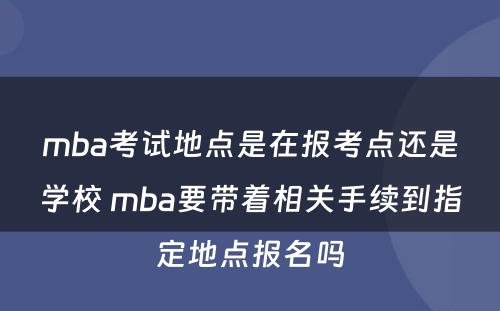 mba考试地点是在报考点还是学校 mba要带着相关手续到指定地点报名吗