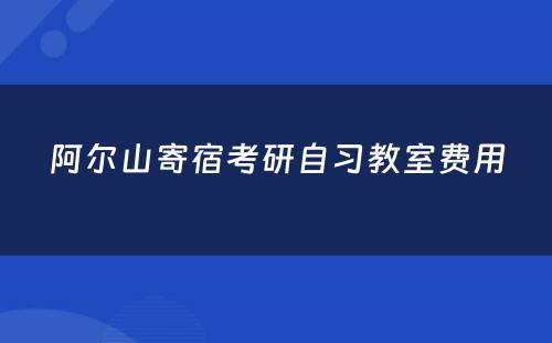 阿尔山寄宿考研自习教室费用