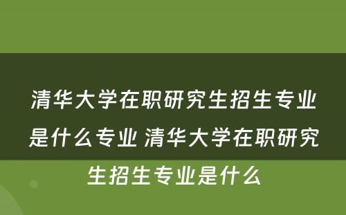 清华大学在职研究生招生专业是什么专业 清华大学在职研究生招生专业是什么