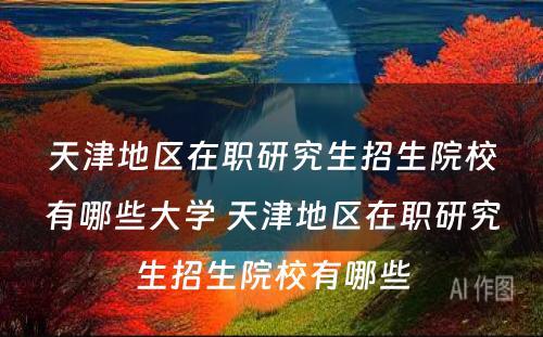 天津地区在职研究生招生院校有哪些大学 天津地区在职研究生招生院校有哪些