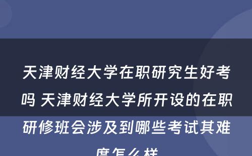 天津财经大学在职研究生好考吗 天津财经大学所开设的在职研修班会涉及到哪些考试其难度怎么样