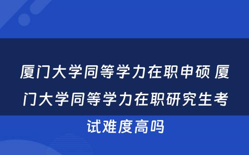 厦门大学同等学力在职申硕 厦门大学同等学力在职研究生考试难度高吗