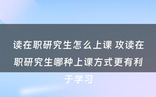 读在职研究生怎么上课 攻读在职研究生哪种上课方式更有利于学习