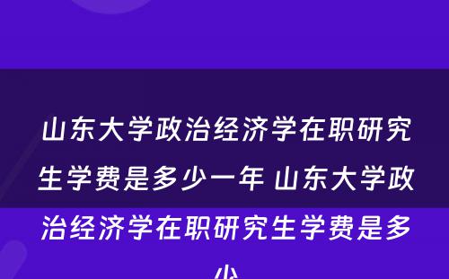 山东大学政治经济学在职研究生学费是多少一年 山东大学政治经济学在职研究生学费是多少