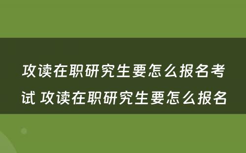 攻读在职研究生要怎么报名考试 攻读在职研究生要怎么报名