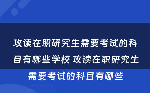 攻读在职研究生需要考试的科目有哪些学校 攻读在职研究生需要考试的科目有哪些